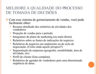 MELHORE A QUALIDADE DO PROCESSO DE TOMADA DE DECISÕES Com esse sistema de gerenciamento de vendas, você pode facilmente obter: Resumo detalhado dos relatórios de atividades dos vendedores Projeção de vendas para o período Integrantes do plano de marketing (ou mala direta) Relatórios sobre as fontes de indicações de negócios Relatórios de negócios em andamento ou de ciclo de negociação. (Como anda aquele prospect?) Segmentação de empresas (geografia, rentabilidade, área de atividade, etc) Perfil de cliente (lista completa) Relatórios de agendas de vendedores para uma determinada seqüência de datas. 