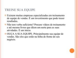 TREINE SUA EQUIPE Existem muitas empresas especializadas em treinamento de equipe de vendas. É um investimento que pode trazer resultados. Não tem verba suficiente? Procure vídeos de treinamento e até mesmo livros que dêem um norte para as suas atividades. É um início. OUÇA A SUA EQUIPE. Principalmente sua equipe de vendas. São eles que estão na linha de frente do seu negócio. 