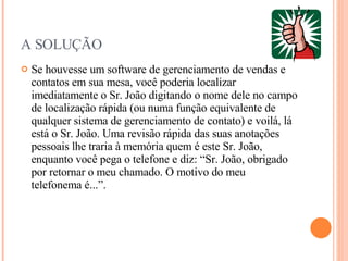 A SOLUÇÃO Se houvesse um software de gerenciamento de vendas e contatos em sua mesa, você poderia localizar imediatamente o Sr. João digitando o nome dele no campo de localização rápida (ou numa função equivalente de qualquer sistema de gerenciamento de contato) e voilá, lá está o Sr. João. Uma revisão rápida das suas anotações pessoais lhe traria à memória quem é este Sr. João, enquanto você pega o telefone e diz: “Sr. João, obrigado por retornar o meu chamado. O motivo do meu telefonema é...”. 