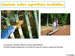 Caminar sobre superficies inestables
A Cornago
Los parques infantiles ofrecen muchas posibilidades.
También puedes prepararle un circuito en casa con cojines y papel de burbujas
 