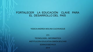 FORTALECER LA EDUCACIÓN CLAVE PARA
EL DESARROLLO DEL PAÍS
YESICA ANDREA MOLINA CUCHIVAGUE
9°3
TECNOLOGÍA - INFORMÁTICA
INSTITUCIÓN EDUCATIVA SIMÓN BOLÍVAR
SORACÁ-BOYACÁ
2014
 