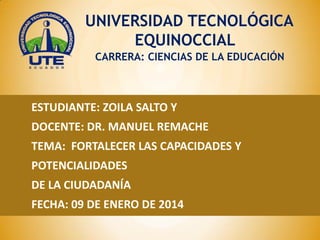 UNIVERSIDAD TECNOLÓGICA
EQUINOCCIAL
CARRERA: CIENCIAS DE LA EDUCACIÓN

ESTUDIANTE: ZOILA SALTO Y
DOCENTE: DR. MANUEL REMACHE

TEMA: FORTALECER LAS CAPACIDADES Y
POTENCIALIDADES
DE LA CIUDADANÍA

FECHA: 09 DE ENERO DE 2014

 