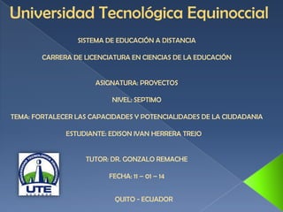 Universidad Tecnológica Equinoccial
SISTEMA DE EDUCACIÓN A DISTANCIA
CARRERA DE LICENCIATURA EN CIENCIAS DE LA EDUCACIÓN

ASIGNATURA: PROYECTOS
NIVEL: SEPTIMO
TEMA: FORTALECER LAS CAPACIDADES Y POTENCIALIDADES DE LA CIUDADANIA
ESTUDIANTE: EDISON IVAN HERRERA TREJO

TUTOR: DR. GONZALO REMACHE
FECHA: 11 – 01 – 14
QUITO - ECUADOR

 