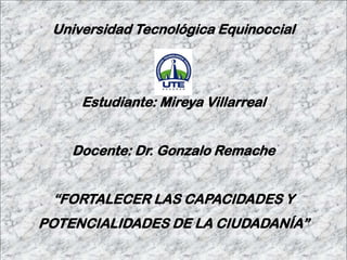 Universidad Tecnológica Equinoccial
Estudiante: Mireya Villarreal
Docente: Dr. Gonzalo Remache
“FORTALECER LAS CAPACIDADES Y
POTENCIALIDADES DE LA CIUDADANÍA”
 