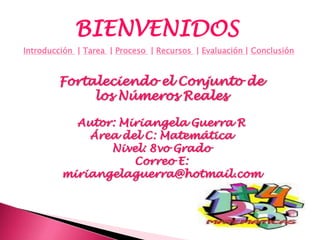 BIENVENIDOS
Introducción | Tarea | Proceso | Recursos | Evaluación | Conclusión


        Fortaleciendo el Conjunto de
             los Números Reales

           Autor: Miriangela Guerra R
             Área del C: Matemática
                Nivel: 8vo Grado
                    Correo E:
         miriangelaguerra@hotmail.com
 