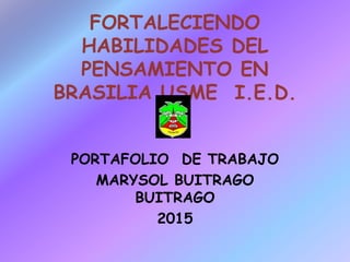 FORTALECIENDO
HABILIDADES DEL
PENSAMIENTO EN
BRASILIA USME I.E.D.
PORTAFOLIO DE TRABAJO
MARYSOL BUITRAGO
BUITRAGO
2015
 