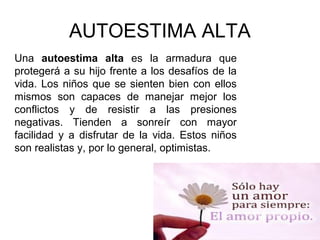 AUTOESTIMA ALTA
Una autoestima alta es la armadura que
protegerá a su hijo frente a los desafíos de la
vida. Los niños que se sienten bien con ellos
mismos son capaces de manejar mejor los
conflictos y de resistir a las presiones
negativas. Tienden a sonreír con mayor
facilidad y a disfrutar de la vida. Estos niños
son realistas y, por lo general, optimistas.
 