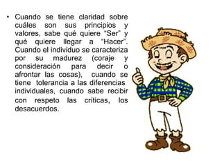 • Cuando se tiene claridad sobre
cuáles son sus principios y
valores, sabe qué quiere “Ser” y
qué quiere llegar a “Hacer”.
Cuando el individuo se caracteriza
por su madurez (coraje y
consideración para decir o
afrontar las cosas), cuando se
tiene tolerancia a las diferencias
individuales, cuando sabe recibir
con respeto las críticas, los
desacuerdos.
 
