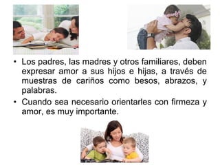 • Los padres, las madres y otros familiares, deben
expresar amor a sus hijos e hijas, a través de
muestras de cariños como besos, abrazos, y
palabras.
• Cuando sea necesario orientarles con firmeza y
amor, es muy importante.
 