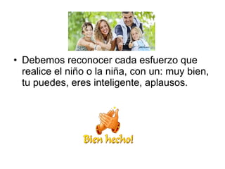 • Debemos reconocer cada esfuerzo que
realice el niño o la niña, con un: muy bien,
tu puedes, eres inteligente, aplausos.
 