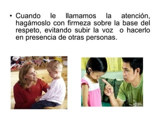 • Cuando le llamamos la atención,
hagámoslo con firmeza sobre la base del
respeto, evitando subir la voz o hacerlo
en presencia de otras personas.
 