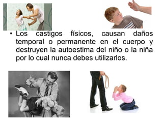 • Los castigos físicos, causan daños
temporal o permanente en el cuerpo y
destruyen la autoestima del niño o la niña
por lo cual nunca debes utilizarlos.
 