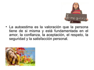 • La autoestima es la valoración que la persona
tiene de si misma y está fundamentada en el
amor, la confianza, la aceptación, el respeto, la
seguridad y la satisfacción personal.
 