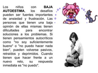 Los niños con BAJABAJA
AUTOESTIMAAUTOESTIMA, los desafíos
pueden ser fuentes importantes
de ansiedad y frustración. Las
personas que tienen una baja
opinión de ellas mismas tienen
dificultades para encontrar
soluciones a los problemas. Si
tienen pensamientos autocríticos
como "no soy suficientemente
bueno" o "no puedo hacer nada
bien", pueden volverse pasivos,
retraídos y deprimidos. Cuando
tienen que hacer frente a un
nuevo reto, su respuesta
inmediata es "no puedo".
 