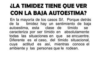 ¿LA TIMIDEZ TIENE QUE VER
CON LA BAJA AUTOESTIMA?
En la mayoría de los casos Si!. Porque detrás
de la timidez hay un sentimiento de baja
autoestima, esta clase de tímido se
caracteriza por ser tímido en absolutamente
todas las situaciones en que se encuentre.
Diferente es el caso, del tímido situacional,
cuya actitud es así, mientras conoce el
ambiente y las personas que le rodean.
 
 