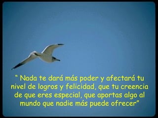 “ Nada te dará más poder y afectará tu
nivel de logros y felicidad, que tu creencia
 de que eres especial, que aportas algo al
   mundo que nadie más puede ofrecer”
 