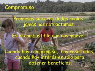 Compromiso

   Promesas sinceras de las cuales
       jamás nos retractamos.

   Es el combustible que nos mueve.


Cuando hay compromiso, hay resultados;
    cuando hay interés es sólo para
          obtener beneficios.
 