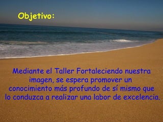 Objetivo:




   Mediante el Taller Fortaleciendo nuestra
       imagen, se espera promover un
 conocimiento más profundo de sí mismo que
lo conduzca a realizar una labor de excelencia.
 