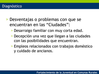 Diagnóstico Desventajas o problemas con que se encuentran en las “Ciudades”: Desarraigo familiar con muy corta edad. Decepción una vez que llegan a las ciudades con las posibilidades que encuentran. Empleos relacionados con trabajos doméstico y cuidado de ancianos. 