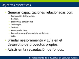 Objetivos específicos Generar capacitaciones relacionadas con: Formulación de Proyectos. Gestión. Economía y contabilidad. Tecnología. Turismo. Areas productivas. Comunicación gráfica, radial y por Internet. Arte. Brindar asesoramiento y guía en el desarrollo de proyectos propios. Asistir en la recaudación de fondos. 