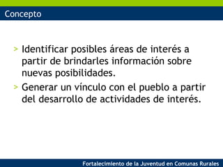 Concepto Identificar posibles áreas de interés a partir de brindarles información sobre nuevas posibilidades. Generar un vínculo con el pueblo a partir del desarrollo de actividades de interés. 
