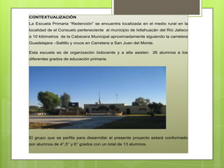 CONTEXTUALIZACIÓN
La Escuela Primaria “Redención” se encuentra localizada en el medio rural en la
localidad de el Consuelo perteneciente al municipio de Ixtlahuacán del Río Jalisco
a 10 kilómetros de la Cabecera Municipal aproximadamente siguiendo la carretera
Guadalajara –Saltillo y cruce en Carretera a San Juan del Monte.
Esta escuela es de organización bidocente y a ella asisten 26 alumnos a los
diferentes grados de educación primaria.
El grupo que se perfila para desarrollar el presente proyecto estará conformado
por alumnos de 4°,5° y 6° grados con un total de 13 alumnos.
 
