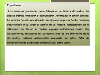 El problema
Los alumnos presentan poco interés en la lectura de textos ,les
cuesta trabajo entender o comprender, reflexionar o emitir críticas.
Lo anterior ha sido ocasionado principalmente por el hecho de haber
desarrollado muy poco el hábito de la lectura, reflejándose en la
dificultad que tienen al realizar algunas actividades como: leer
instrucciones, reconocer las características de los diferentes tipos
de textos, obtener información relevante de ellos, falta de
comprensión de problemas matemáticos, entre otros.
 