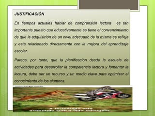 JUSTIFICACIÓN
En tiempos actuales hablar de comprensión lectora es tan
importante puesto que educativamente se tiene el convencimiento
de que la adquisición de un nivel adecuado de la misma se refleja
y está relacionado directamente con la mejora del aprendizaje
escolar.
Parece, por tanto, que la planificación desde la escuela de
actividades para desarrollar la competencia lectora y fomentar la
lectura, debe ser un recurso y un medio clave para optimizar el
conocimiento de los alumnos.
 