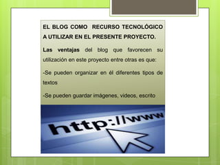 EL BLOG COMO RECURSO TECNOLÓGICO
A UTILIZAR EN EL PRESENTE PROYECTO.
Las ventajas del blog que favorecen su
utilización en este proyecto entre otras es que:
-Se pueden organizar en él diferentes tipos de
textos
-Se pueden guardar imágenes, videos, escrito
-Se puede llevar un control de los avances
 