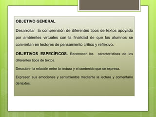 OBJETIVO GENERAL
Desarrollar la comprensión de diferentes tipos de textos apoyado
por ambientes virtuales con la finalidad de que los alumnos se
conviertan en lectores de pensamiento crítico y reflexivo.
OBJETIVOS ESPECÍFICOS. Reconocer las características de los
diferentes tipos de textos.
Descubrir la relación entre la lectura y el contenido que se expresa.
Expresen sus emociones y sentimientos mediante la lectura y comentario
de textos.
 