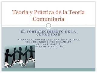 Teoría y Práctica de la Teoría
        Comunitaria

   EL FORTALECIMIENTO DE LA
          COMUNIDAD
  ALEXANDRA MONTSERRAT MARTÍNEZ ALDANA
      TERE DEL NIÑO REYES ESCAMILLA
             CELINA F. GARCÍA
          SUSANA DE ALBA MUÑOZ
 