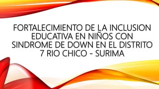 FORTALECIMIENTO DE LA INCLUSION
EDUCATIVA EN NIÑOS CON
SINDROME DE DOWN EN EL DISTRITO
7 RIO CHICO - SURIMA
 