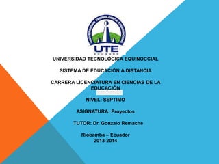 UNIVERSIDAD TECNOLÓGICA EQUINOCCIAL

SISTEMA DE EDUCACIÓN A DISTANCIA
CARRERA LICENCIATURA EN CIENCIAS DE LA
EDUCACIÓN
NIVEL: SEPTIMO
ASIGNATURA: Proyectos
TUTOR: Dr. Gonzalo Remache
Riobamba – Ecuador
2013-2014

 