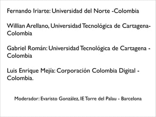 Fernando Iriarte: Universidad del Norte -Colombia
Willian Arellano, Universidad Tecnológica de Cartagena-
Colombia
Gabriel Román: Universidad Tecnológica de Cartagena -
Colombia
Luis Enrique Mejía: Corporación Colombia Digital -
Colombia.
Moderador: Evaristo González, IE Torre del Palau - Barcelona