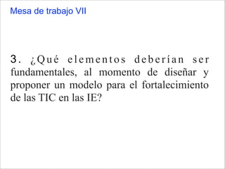3. ¿Qué elementos deberían ser
fundamentales, al momento de diseñar y
proponer un modelo para el fortalecimiento
de las TIC en las IE?
Mesa de trabajo VII