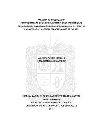 PASANTÍA DE INVESTIGACIÓN
FORTALECIMIENTO DE LA SOCIALIZACIÓN Y DIVULGACIÓN DE LOS
RESULTADOS DE INVESTIGACIÓN DE LA ESPECIALIZACIÓN EN “GPEI” DE
LA UNIVERSIDAD DISTRITAL FRANCISCO JOSÉ DE CALDAS
LUZ MERY PULIDO GORDILLO
CESAR RODRÌGUEZ MARTINEZ
ESPECIALIZACIÓN EN GERENCIA DE PROYECTOS EDUCATIVOS
INSTITUCIONALES
FACULTAD DE CIENCIAS DE LA EDUCACIÒN
UNIVERSIDAD DISTRITAL FRANCISCO JOSÉ DE CALDAS
2012
 