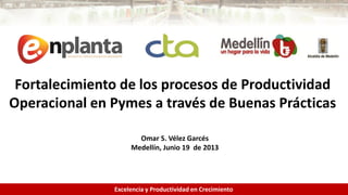 1
Fortalecimiento de los procesos de Productividad
Operacional en Pymes a través de Buenas Prácticas
Excelencia y Productividad en Crecimiento
Omar S. Vélez Garcés
Medellín, Junio 19 de 2013
 