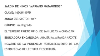 JARDIN DE NINOS “MARIANO MATAMOROS”
CLAVE: 16DJN1407D
ZONA: 063 SECTOR: 017
GRUPOS: multigrado
EL TERRERO PRIETO MPIO. DE SAN LUCAS MICHOACAN
EDUCADORA ENCARGADA: ANA ERIKA MIRANDA ARZATE
NOMBRE DE LA PONENCIA: FORTALECIMIENTO DE LAS
ESTRATEGIAS DE LECTURA Y ESCRITURA
 