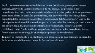Por lo tanto como empresarios debemos tomar decisiones que mejoren nuestro
servicio, Atraves de la implementación de “El manual de procesos y los
procedimientos, este conforma uno de los elementos principales tácticos que sirven
como mecanismo de consulta permanente, por parte de todos los trabajadores,
permitiéndoles un mayor desarrollo en la búsqueda del Autocontrol”. “Una de las
principales funciones del manual, es permitir que todas las tareas y procedimientos
por área vinculada, así como, la información relacionada, sean totalmente
confiables, con el fin de verificar los parámetros claves de los procedimientos del
fondo, tomándolos como guía en cualquier proceso de verificación
También es importante y que fallan las empresas es que Las personas encargadas
de la atención al cliente no tienen la formación suficiente.
 