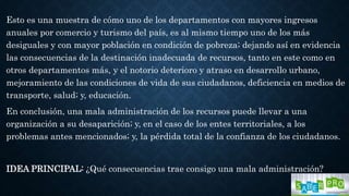 Esto es una muestra de cómo uno de los departamentos con mayores ingresos
anuales por comercio y turismo del país, es al mismo tiempo uno de los más
desiguales y con mayor población en condición de pobreza; dejando así en evidencia
las consecuencias de la destinación inadecuada de recursos, tanto en este como en
otros departamentos más, y el notorio deterioro y atraso en desarrollo urbano,
mejoramiento de las condiciones de vida de sus ciudadanos, deficiencia en medios de
transporte, salud; y, educación.
En conclusión, una mala administración de los recursos puede llevar a una
organización a su desaparición; y, en el caso de los entes territoriales, a los
problemas antes mencionados; y, la pérdida total de la confianza de los ciudadanos.
IDEA PRINCIPAL: ¿Qué consecuencias trae consigo una mala administración?
 