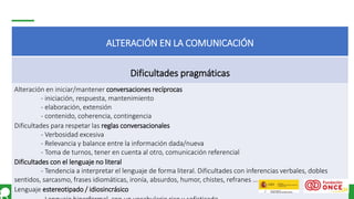 Página 18
ALTERACIÓN EN LA COMUNICACIÓN
Dificultades pragmáticas
Alteración en iniciar/mantener conversaciones recíprocas
- iniciación, respuesta, mantenimiento
- elaboración, extensión
- contenido, coherencia, contingencia
Dificultades para respetar las reglas conversacionales
- Verbosidad excesiva
- Relevancia y balance entre la información dada/nueva
- Toma de turnos, tener en cuenta al otro, comunicación referencial
Dificultades con el lenguaje no literal
- Tendencia a interpretar el lenguaje de forma literal. Dificultades con inferencias verbales, dobles
sentidos, sarcasmo, frases idiomáticas, ironía, absurdos, humor, chistes, refranes …
Lenguaje estereotipado / idiosincrásico
 