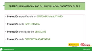 Página 21
• Evaluación específica de los SÍNTOMAS de AUTISMO
• Evaluación de la INTELIGENCIA
• Evaluación de cribado del LENGUAJE
• Evaluación de la CONDUCTA ADAPTATIVA
CRITERIOS MÍNIMOS DE CALIDAD EN UNA EVALUACIÓN DIAGNÓSTICA EN T.E.A.
 