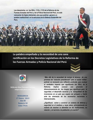 Los desaciertos en los DDLL 1132 y 1133 de la Reforma de las
    Fuerzas Armadas del Perú y de la Policía Nacional del Perú, no solo
    carecerían de lógica elemental, sino que podrían generar un
    quiebre institucional en la estructura de la Defensa Sostenible del
    Perú.




   La palabra empeñada y la necesidad de una sana
   rectificación en los Decretos Legislativos de la Reforma de
   las Fuerzas Armadas y Policía Nacional del Perú




                                             “Más allá de la necesidad de revisar el alcance de una
                                             promesa de “solución presidencial” para el sector militar-
                                             policial; es necesaria una -reflexión profunda- para evaluar
                                             el verdadero impacto que significarán los DDLL de la
Wilfredo Elías Pimentel Serrano              Reforma.      Implica    conocer      con    precisión    el
     wilpicos@yahoo.com                      dimensionamiento de los riesgos que significará para la
                                             seguridad, el desarrollo nacional y la tranquilidad de las
                                             inversiones en un país que espera ser próspero y fuerte
        RESILIENCIA                          ante las amenazas de los escenarios nacionales e
       27 Enero 2013                         Internacionales.
           Año III
         Numero 10                           ¿Significará volver a construir un sistema de defensa y
         Lima- Perú                          seguridad en el mediano y largo plazo, principalmente en
                                             materia de resolver la identidad de las instituciones, su
                                             relación y el servicio a la población y la nación?
 