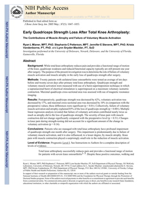 NIH Public Access
                             Author Manuscript
                             J Bone Joint Surg Am. Author manuscript; available in PMC 2005 June 30.
                           Published in final edited form as:
NIH-PA Author Manuscript




                            J Bone Joint Surg Am. 2005 May ; 87(5): 1047–1053.


                           Early Quadriceps Strength Loss After Total Knee Arthroplasty:
                           The Contributions of Muscle Atrophy and Failure of Voluntary Muscle Activation

                           Ryan L Mizner, MPT, PhD, Stephanie C Petterson, MPT, Jennifer E Stevens, MPT, PhD, Krista
                           Vandenborne, PT, PhD, and Lynn Snyder-Mackler, PT, ScD
                           Investigation performed at the University of Delaware, Newark, Delaware, and the University of Florida,
                           Gainesville, Florida

                           Abstract
                                Background: While total knee arthroplasty reduces pain and provides a functional range of motion
                                of the knee, quadriceps weakness and reduced functional capacity typically are still present one year
                                after surgery. The purpose of the present investigation was to determine the role of failure of voluntary
                                muscle activation and muscle atrophy in the early loss of quadriceps strength after surgery.
NIH-PA Author Manuscript




                                Methods: Twenty patients with unilateral knee osteoarthritis were tested an average of ten days
                                before and twenty-seven days after primary total knee arthroplasty. Quadriceps strength and
                                voluntary muscle activation were measured with use of a burst-superimposition technique in which
                                a supramaximal burst of electrical stimulation is superimposed on a maximum voluntary isometric
                                contraction. Maximal quadriceps cross-sectional area was assessed with use of magnetic resonance
                                imaging.
                                Results: Postoperatively, quadriceps strength was decreased by 62%, voluntary activation was
                                decreased by 17%, and maximal cross-sectional area was decreased by 10% in comparison with the
                                preoperative values; these differences were significant (p < 0.01). Collectively, failure of voluntary
                                muscle activation and atrophy explained 85% of the loss of quadriceps strength (p < 0.001). Multiple
                                linear regression analysis revealed that failure of voluntary activation contributed nearly twice as
                                much as atrophy did to the loss of quadriceps strength. The severity of knee pain with muscle
                                contraction did not change significantly compared with the preoperative level (p = 0.31). Changes
                                in knee pain during strength-testing did not account for a significant amount of the change in
                                voluntary activation (p = 0.14).
                                Conclusions: Patients who are managed with total knee arthroplasty have profound impairment
                                of quadriceps strength one month after surgery. This impairment is predominantly due to failure of
NIH-PA Author Manuscript




                                voluntary muscle activation, and it is also influenced, to a lesser degree, by muscle atrophy. Knee
                                pain with muscle contraction played a surprisingly small role in the reduction of muscle activation.
                                Level of Evidence: Prognostic Level I. See Instructions to Authors for a complete description of
                                levels of evidence.

                                              Total knee arthroplasty successfully reduces pain and provides a functional range of motion
                                              for patients with severe knee osteoarthritis1–3. Despite these positive outcomes, walking and


                           Ryan L. Mizner, MPT, PhD Stephanie C. Petterson, MPT Lynn Snyder-Mackler, PT, ScD Department of Physical Therapy, 301 McKinly
                           Laboratory, University of Delaware, Newark, DE 19716. E-mail address for L. Snyder-Mackler: smack@udel.eduJennifer E. Stevens,
                           MPT, PhD Krista Vandenborne, PT, PhD Department of Physical Therapy, P.O. Box 100154, UFHSC, University of Florida, College
                           of Public Health and Health Professions, Gainesville, FL 32610
                           In support of their research or preparation of this manuscript, one or more of the authors received grants or outside funding from the
                           National Institutes of Health (R01HD041055-01, T32 HD07490) and the Foundation for Physical Therapy through the Promotion of
                           Doctoral Studies program. None of the authors received payments or other benefits or a commitment or agreement to provide such benefits
                           from a commercial entity. No commercial entity paid or directed, or agreed to pay or direct, any benefits to any research fund, foundation,
                           educational institution, or other charitable or nonprofit organization with which the authors are affiliated or associated.
 