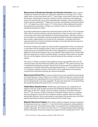 Mizner et al.                                                                                          Page 3 of 12



                                           Measurement of Quadriceps Strength and Voluntary Activation—Knee extensor
                                           strength and voluntary activation were assessed in all patients at an average of 10 ± 4 days
NIH-PA Author Manuscript




                                           (range, three to sixteen days) before and 27 ± 2 days (range, twenty-three to thirty-two days)
                                           after surgery. Measurement of maximal voluntary isometric contraction of the quadriceps
                                           muscle was assessed with use of a burst-superimposition technique, which was described in
                                           detail in a previous publication11. Subjects were seated in a dynamometer with the knee flexed
                                           to 75°. All subjects were able to achieve 75° of knee flexion without additional discomfort.
                                           Seat adjustments and transducer settings were recorded to allow for an identical setup for
                                           subsequent postoperative testing.

                                           Each subject performed two submaximal contractions (perceived to be 50% to 75% of maximal
                                           effort) and one maximal voluntary contraction lasting two to three seconds each in order to
                                           warm-up the muscle and to gain familiarity with the testing procedure. After three minutes of
                                           rest, the subject was instructed to contract the quadriceps muscle maximally for approximately
                                           three seconds. Approximately two seconds into the contraction, a stimulator delivered a
                                           supramaximal burst of electrical stimulation through two electrodes that had been placed on
                                           the motor points of the quadriceps.

                                           If maximal voluntary force output was achieved and no augmentation of force was observed
                                           in association with the stimulation (that is, there was optimal muscle recruitment), then the
NIH-PA Author Manuscript




                                           testing session was concluded for that limb. If force augmentation was present during the
                                           application of the electrical stimulus, the test was repeated. Three minutes of rest were provided
                                           between contractions in an effort to minimize fatigue. A maximum of three trials was recorded.
                                           The trial with the highest volitional force achieved during the three attempts was used for
                                           analysis.

                                           The extent of voluntary activation of the quadriceps muscle was quantified with use of the
                                           central activation ratio described by Kent-Braun and Le Blanc12. The central activation ratio
                                           is calculated by dividing the maximal volitional force by the maximal force produced by the
                                           combination of volitional effort and the superimposed burst (Fig. 1). A central activation ratio
                                           of 1.0 indicates complete activation of the muscle, with no augmentation of the maximal
                                           volitional force being observed during the electrical stimulation.

                                           Measurement of Knee Pain—A numeric rating scale was used to quantify knee pain during
                                           burst-superimposition testing. Subjects were asked to verbally rate the pain in and around the
                                           knee during the burst-superimposition test on a scale from 0 to 10, with 0 representing no pain
                                           and 10 representing the worst pain imaginable. The knee pain rating that was assigned during
                                           the attempt that produced the greatest force was used for analysis.
NIH-PA Author Manuscript




                                           Health-Status Questionnaires—Health-status questionnaires were completed by all
                                           subjects at the time of the strength assessment and included the Medical Outcomes Survey
                                           Short Form 36 (SF-36)13 and the Activities of Daily Living Scale of the Knee Outcome
                                           Survey14. The Activities of Daily Living Scale of the Knee Outcome Survey is a fourteen-
                                           item scale designed to assess how knee symptoms and knee condition affect the ability to
                                           perform daily functions. Scores are presented as a percentage of the maximal score, with 100%
                                           representing full perceived knee function during activities of daily living.

                                           Magnetic Resonance Imaging—Each subject underwent magnetic resonance imaging of
                                           the quadriceps muscle an average of 2 ± 2 days after both the preoperative and postoperative
                                           strength assessments. Three-dimensional images were acquired with a spoiled gradient-echo
                                           sequence (flip angle, 30°) with use of a body coil in a 1.5-T magnet (General Electric Medical
                                           Systems, Milwaukee, Wisconsin). Images were acquired with an encoding matrix of 256 × 256


                                             J Bone Joint Surg Am. Author manuscript; available in PMC 2005 June 30.
 