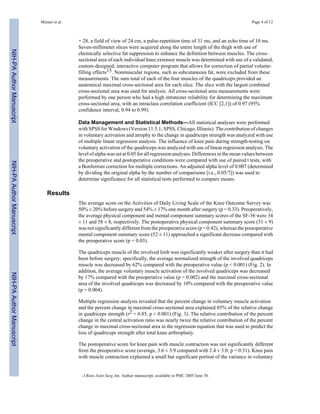 Mizner et al.                                                                                          Page 4 of 12



                                           × 28, a field of view of 24 cm, a pulse-repetition time of 31 ms, and an echo time of 10 ms.
                                           Seven-millimeter slices were acquired along the entire length of the thigh with use of
NIH-PA Author Manuscript




                                           chemically selective fat suppression to enhance the definition between muscles. The cross-
                                           sectional area of each individual knee extensor muscle was determined with use of a validated,
                                           custom-designed, interactive computer program that allows for correction of partial volume-
                                           filling effects15. Nonmuscular regions, such as subcutaneous fat, were excluded from these
                                           measurements. The sum total of each of the four muscles of the quadriceps provided an
                                           anatomical maximal cross-sectional area for each slice. The slice with the largest combined
                                           cross-sectional area was used for analysis. All cross-sectional area measurements were
                                           performed by one person who had a high intratester reliability for determining the maximum
                                           cross-sectional area, with an intraclass correlation coefficient (ICC [2,1]) of 0.97 (95%
                                           confidence interval, 0.94 to 0.99).

                                           Data Management and Statistical Methods—All statistical analyses were performed
                                           with SPSS for Windows (Version 11.5.1; SPSS, Chicago, Illinois). The contribution of changes
                                           in voluntary activation and atrophy to the change in quadriceps strength was analyzed with use
                                           of multiple linear regression analysis. The influence of knee pain during strength-testing on
                                           voluntary activation of the quadriceps was analyzed with use of linear regression analysis. The
                                           level of alpha was set at 0.05 for all regression analyses. Differences in the mean values between
                                           the preoperative and postoperative conditions were compared with use of paired t tests, with
NIH-PA Author Manuscript




                                           a Bonferroni correction for multiple corrections. An adjusted alpha level of 0.007 (determined
                                           by dividing the original alpha by the number of comparisons [i.e., 0.05/7]) was used to
                                           determine significance for all statistical tests performed to compare means.

                              Results
                                           The average score on the Activities of Daily Living Scale of the Knee Outcome Survey was
                                           50% ± 20% before surgery and 54% ± 17% one month after surgery (p = 0.33). Preoperatively,
                                           the average physical component and mental component summary scores of the SF-36 were 34
                                           ± 11 and 58 ± 8, respectively. The postoperative physical component summary score (31 ± 9)
                                           was not significantly different from the preoperative score (p = 0.42), whereas the postoperative
                                           mental component summary score (52 ± 11) approached a significant decrease compared with
                                           the preoperative score (p = 0.03).

                                           The quadriceps muscle of the involved limb was significantly weaker after surgery than it had
                                           been before surgery; specifically, the average normalized strength of the involved quadriceps
                                           muscle was decreased by 62% compared with the preoperative value (p < 0.001) (Fig. 2). In
                                           addition, the average voluntary muscle activation of the involved quadriceps was decreased
NIH-PA Author Manuscript




                                           by 17% compared with the preoperative value (p = 0.002) and the maximal cross-sectional
                                           area of the involved quadriceps was decreased by 10% compared with the preoperative value
                                           (p = 0.004).

                                           Multiple regression analysis revealed that the percent change in voluntary muscle activation
                                           and the percent change in maximal cross-sectional area explained 85% of the relative change
                                           in quadriceps strength (r2 = 0.85, p < 0.001) (Fig. 3). The relative contribution of the percent
                                           change in the central activation ratio was nearly twice the relative contribution of the percent
                                           change in maximal cross-sectional area in the regression equation that was used to predict the
                                           loss of quadriceps strength after total knee arthroplasty.

                                           The postoperative score for knee pain with muscle contraction was not significantly different
                                           from the preoperative score (average, 3.6 ± 3.9 compared with 2.4 ± 3.0; p = 0.31). Knee pain
                                           with muscle contraction explained a small but significant portion of the variance in voluntary


                                             J Bone Joint Surg Am. Author manuscript; available in PMC 2005 June 30.
 