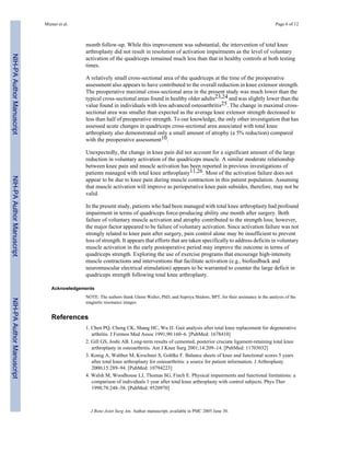 Mizner et al.                                                                                                        Page 6 of 12



                                           month follow-up. While this improvement was substantial, the intervention of total knee
                                           arthroplasty did not result in resolution of activation impairments as the level of voluntary
NIH-PA Author Manuscript




                                           activation of the quadriceps remained much less than that in healthy controls at both testing
                                           times.

                                           A relatively small cross-sectional area of the quadriceps at the time of the preoperative
                                           assessment also appears to have contributed to the overall reduction in knee extensor strength.
                                           The preoperative maximal cross-sectional area in the present study was much lower than the
                                           typical cross-sectional areas found in healthy older adults23,24 and was slightly lower than the
                                           value found in individuals with less advanced osteoarthritis25. The change in maximal cross-
                                           sectional area was smaller than expected as the average knee extensor strength decreased to
                                           less than half of preoperative strength. To our knowledge, the only other investigation that has
                                           assessed acute changes in quadriceps cross-sectional area associated with total knee
                                           arthroplasty also demonstrated only a small amount of atrophy (a 5% reduction) compared
                                           with the preoperative assessment10.

                                           Unexpectedly, the change in knee pain did not account for a significant amount of the large
                                           reduction in voluntary activation of the quadriceps muscle. A similar moderate relationship
                                           between knee pain and muscle activation has been reported in previous investigations of
                                           patients managed with total knee arthroplasty11,26. Most of the activation failure does not
NIH-PA Author Manuscript




                                           appear to be due to knee pain during muscle contraction in this patient population. Assuming
                                           that muscle activation will improve as perioperative knee pain subsides, therefore, may not be
                                           valid.

                                           In the present study, patients who had been managed with total knee arthroplasty had profound
                                           impairment in terms of quadriceps force-producing ability one month after surgery. Both
                                           failure of voluntary muscle activation and atrophy contributed to the strength loss; however,
                                           the major factor appeared to be failure of voluntary activation. Since activation failure was not
                                           strongly related to knee pain after surgery, pain control alone may be insufficient to prevent
                                           loss of strength. It appears that efforts that are taken specifically to address deficits in voluntary
                                           muscle activation in the early postoperative period may improve the outcome in terms of
                                           quadriceps strength. Exploring the use of exercise programs that encourage high-intensity
                                           muscle contractions and interventions that facilitate activation (e.g., biofeedback and
                                           neuromuscular electrical stimulation) appears to be warranted to counter the large deficit in
                                           quadriceps strength following total knee arthroplasty.

                              Acknowledgements
                                           NOTE: The authors thank Glenn Walter, PhD, and Supriya Shidore, BPT, for their assistance in the analysis of the
NIH-PA Author Manuscript




                                           magnetic resonance images.


                              References
                                           1. Chen PQ, Cheng CK, Shang HC, Wu JJ. Gait analysis after total knee replacement for degenerative
                                              arthritis. J Formos Med Assoc 1991;90:160–6. [PubMed: 1678410]
                                           2. Gill GS, Joshi AB. Long-term results of cemented, posterior cruciate ligament-retaining total knee
                                              arthroplasty in osteoarthritis. Am J Knee Surg 2001;14:209–14. [PubMed: 11703032]
                                           3. Konig A, Walther M, Kirschner S, Gohlke F. Balance sheets of knee and functional scores 5 years
                                              after total knee arthroplasty for osteoarthritis: a source for patient information. J Arthroplasty
                                              2000;15:289–94. [PubMed: 10794223]
                                           4. Walsh M, Woodhouse LJ, Thomas SG, Finch E. Physical impairments and functional limitations: a
                                              comparison of individuals 1 year after total knee arthroplasty with control subjects. Phys Ther
                                              1998;78:248–58. [PubMed: 9520970]



                                             J Bone Joint Surg Am. Author manuscript; available in PMC 2005 June 30.
 