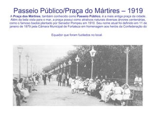 Passeio Público/Praça do Mártires – 1919 A  Praça dos Mártires , também conhecido como  Passeio Público , é a mais antiga praça da cidade. Além da bela vista para o mar, a praça possui como atrativos naturais diversas árvores centenárias, como o famoso baobá plantado por Senador Pompeu em 1910. Seu nome atual foi definido em 11 de janeiro de 1879 pela Câmara Municipal de Fortaleza em homenagem aos heróis da Confederação do Equador que foram fuzilados no local.   