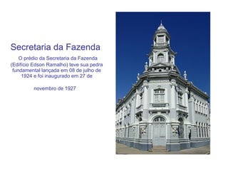 Secretaria da Fazenda    O prédio da Secretaria da Fazenda (Edifício Edson Ramalho) teve sua pedra fundamental lançada em 08 de julho de 1924 e foi inaugurado em 27 de novembro de 1927   