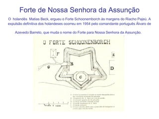 Forte de Nossa Senhora da Assunção O   holandês   Matias Beck, ergueu o Forte Schoonemborch às margens do Riacho Pajeú. A expulsão definitiva dos holandeses ocorreu em 1954 pelo comandante português Álvaro de Azevedo Barreto, que muda o nome do Forte para Nossa Senhora da Assunção.   